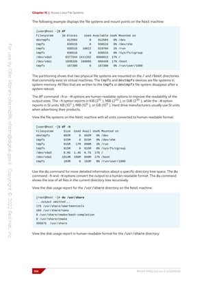 Chapter 15 | Access Linux File Systems
The following example displays the file systems and mount points on the host machine:
[user@host ~]$ df
Filesystem 1K-blocks Used Available Use% Mounted on
devtmpfs 912584 0 912584 0% /dev
tmpfs 936516 0 936516 0% /dev/shm
tmpfs 936516 16812 919704 2% /run
tmpfs 936516 0 936516 0% /sys/fs/cgroup
/dev/vda3 8377344 1411332 6966012 17% /
/dev/vda1 1038336 169896 868440 17% /boot
tmpfs 187300 0 187300 0% /run/user/1000
The partitioning shows that two physical file systems are mounted on the / and /boot directories
that commonly exist on virtual machines. The tmpfs and devtmpfs devices are file systems in
system memory. All files that are written to the tmpfs or devtmpfs file system disappear after a
system reboot.
The df command -h or -H options are human-readable options to improve the readability of the
output sizes. The -h option reports in KiB (210
), MiB (220
), or GiB (230
), while the -H option
reports in SI units: KB (103
), MB (106
), or GB (109
). Hard drive manufacturers usually use SI units
when advertising their products.
View the file systems on the host machine with all units converted to human-readable format:
[user@host ~]$ df -h
Filesystem Size Used Avail Use% Mounted on
devtmpfs 892M 0 892M 0% /dev
tmpfs 915M 0 915M 0% /dev/shm
tmpfs 915M 17M 899M 2% /run
tmpfs 915M 0 915M 0% /sys/fs/cgroup
/dev/vda3 8.0G 1.4G 6.7G 17% /
/dev/vda1 1014M 166M 849M 17% /boot
tmpfs 183M 0 183M 0% /run/user/1000
Use the du command for more detailed information about a specific directory tree space. The du
command -h and -H options convert the output to a human-readable format. The du command
shows the size of all files in the current directory tree recursively.
View the disk usage report for the /usr/share directory on the host machine:
[root@host ~]# du /usr/share
...output omitted...
176 /usr/share/smartmontools
184 /usr/share/nano
8 /usr/share/cmake/bash-completion
8 /usr/share/cmake
356676 /usr/share
View the disk usage report in human-readable format for the /usr/share directory:
514 RH124-RHEL9.0-en-2-20220609
 