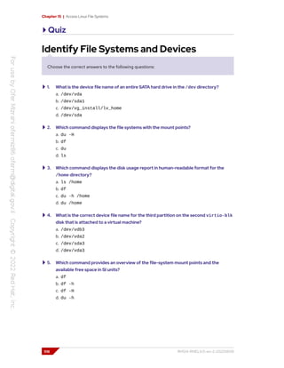Chapter 15 | Access Linux File Systems
Quiz
Identify File Systems and Devices
Choose the correct answers to the following questions:
1. What is the device file name of an entire SATA hard drive in the /dev directory?
a. /dev/vda
b. /dev/sda1
c. /dev/vg_install/lv_home
d. /dev/sda
2. Which command displays the file systems with the mount points?
a. du -H
b. df
c. du
d. ls
3. Which command displays the disk usage report in human-readable format for the
/home directory?
a. ls /home
b. df
c. du -h /home
d. du /home
4. What is the correct device file name for the third partition on the second virtio-blk
disk that is attached to a virtual machine?
a. /dev/vdb3
b. /dev/vda2
c. /dev/sda3
d. /dev/vda3
5. Which command provides an overview of the file-system mount points and the
available free space in SI units?
a. df
b. df -h
c. df -H
d. du -h
516 RH124-RHEL9.0-en-2-20220609
 