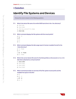 Chapter 15 | Access Linux File Systems
Solution
Identify File Systems and Devices
Choose the correct answers to the following questions:
1. What is the device file name of an entire SATA hard drive in the /dev directory?
a. /dev/vda
b. /dev/sda1
c. /dev/vg_install/lv_home
d. /dev/sda
2. Which command displays the file systems with the mount points?
a. du -H
b. df
c. du
d. ls
3. Which command displays the disk usage report in human-readable format for the
/home directory?
a. ls /home
b. df
c. du -h /home
d. du /home
4. What is the correct device file name for the third partition on the second virtio-blk
disk that is attached to a virtual machine?
a. /dev/vdb3
b. /dev/vda2
c. /dev/sda3
d. /dev/vda3
5. Which command provides an overview of the file-system mount points and the
available free space in SI units?
a. df
b. df -h
c. df -H
d. du -h
RH124-RHEL9.0-en-2-20220609 517
 
