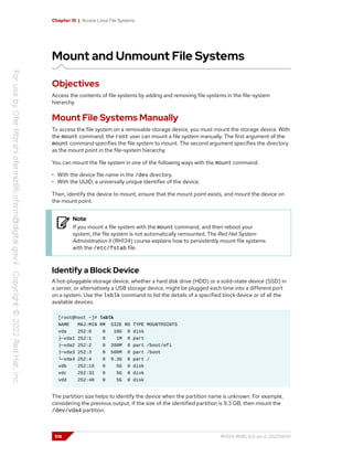 Chapter 15 | Access Linux File Systems
Mount and Unmount File Systems
Objectives
Access the contents of file systems by adding and removing file systems in the file-system
hierarchy.
Mount File Systems Manually
To access the file system on a removable storage device, you must mount the storage device. With
the mount command, the root user can mount a file system manually. The first argument of the
mount command specifies the file system to mount. The second argument specifies the directory
as the mount point in the file-system hierarchy.
You can mount the file system in one of the following ways with the mount command:
• With the device file name in the /dev directory.
• With the UUID, a universally unique identifier of the device.
Then, identify the device to mount, ensure that the mount point exists, and mount the device on
the mount point.
Note
If you mount a file system with the mount command, and then reboot your
system, the file system is not automatically remounted. The Red Hat System
Administration II (RH134) course explains how to persistently mount file systems
with the /etc/fstab file.
Identify a Block Device
A hot-pluggable storage device, whether a hard disk drive (HDD) or a solid-state device (SSD) in
a server, or alternatively a USB storage device, might be plugged each time into a different port
on a system. Use the lsblk command to list the details of a specified block device or of all the
available devices.
[root@host ~]# lsblk
NAME MAJ:MIN RM SIZE RO TYPE MOUNTPOINTS
vda 252:0 0 10G 0 disk
├─vda1 252:1 0 1M 0 part
├─vda2 252:2 0 200M 0 part /boot/efi
├─vda3 252:3 0 500M 0 part /boot
└─vda4 252:4 0 9.3G 0 part /
vdb 252:16 0 5G 0 disk
vdc 252:32 0 5G 0 disk
vdd 252:48 0 5G 0 disk
The partition size helps to identify the device when the partition name is unknown. For example,
considering the previous output, if the size of the identified partition is 9.3 GB, then mount the
/dev/vda4 partition.
518 RH124-RHEL9.0-en-2-20220609
 