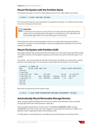 Chapter 15 | Access Linux File Systems
Mount File System with the Partition Name
The following example mounts the /dev/vda4 partition on the /mnt/data mount point.
[root@host ~]# mount /dev/vda4 /mnt/data
The mount point directory must exist before mounting the file system. The /mnt directory exists
for use as a temporary mount point.
Important
If a directory to be used as a mount point is not empty, then the existing files will be
hidden and not accessible while a file system is mounted there. The original files will
be accessible again after the mounted file system is unmounted.
Device detection order and storage device naming can change when devices are added or
removed on a system. It is recommended to use an unchanging device identifier for mount file
systems consistently.
Mount File System with Partition UUID
One stable identifier that is associated with a file system is its universally unique identifier (UUID).
This UUID is stored in the file system superblock and remains the same until the file system is re-
created.
The lsblk -fp command lists the full path of the device, the UUIDs and mount points, and the
partition's file-system type. The mount point is blank when the file system is not mounted.
[root@host ~]# lsblk -fp
NAME FSTYPE FSVER LABEL UUID FSAVAIL FSUSE% MOUNTPOINTS
/dev/vda
├─/dev/vda1
├─/dev/vda2 vfat FAT16 7B77-95E7 192.3M 4% /boot/efi
├─/dev/vda3 xfs boot 2d67e6d0-...-1f091bf1 334.9M 32% /boot
└─/dev/vda4 xfs root efd314d0-...-ae98f652 7.7G 18% /
/dev/vdb
/dev/vdc
/dev/vdd
Mount the file system by the file-system UUID.
[root@host ~]# mount UUID="efd314d0-b56e-45db-bbb3-3f32ae98f652" /mnt/data
Automatically Mount Removable Storage Devices
When using the graphical desktop environment, the system automatically mounts removable
storage media when the media presence is detected.
The removable storage device mounts at the /run/media/USERNAME/LABEL location.
USERNAME is the name of the user that is logged in to the graphical environment. LABEL is an
identifier, which is typically the label on the storage media.
To safely detach a removable device, manually unmount all file systems on the device first.
RH124-RHEL9.0-en-2-20220609 519
 