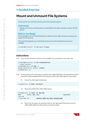 Chapter 15 | Access Linux File Systems
Guided Exercise
Mount and Unmount File Systems
In this exercise, you practice mounting and unmounting file systems.
Outcomes
• Identify and mount a new file system at a specified mount point, and then unmount the file
system.
Before You Begin
As the student user on the workstation machine, use the lab command to prepare your
system for this exercise.
This command prepares your environment and ensures that all required resources are
available.
[student@workstation ~]$ lab start fs-mount
Instructions
1. Log in to the servera machine as the student user and switch to the root user.
[student@workstation ~]$ ssh student@servera
...output omitted...
[student@servera ~]$ sudo -i
[sudo] password for student: student
[root@servera ~]#
2. A new partition with a file system is added to the /dev/vdb disk on the servera machine.
Mount the newly available partition by using the UUID at the /mnt/part1 mount point.
2.1. Create the /mnt/part1 directory.
[root@servera ~]# mkdir /mnt/part1
2.2. Query the UUID of the /dev/vdb1 device.
[root@servera ~]# lsblk -fp /dev/vdb
NAME FSTYPE LABEL UUID MOUNTPOINT
/dev/vdb
└─/dev/vdb1 xfs a04c511a-b805-4ec2-981f-42d190fc9a65
2.3. Mount the file system by using the UUID on the /mnt/part1 directory. Use the
/dev/vdb1 UUID from the previous command output.
RH124-RHEL9.0-en-2-20220609 521
 