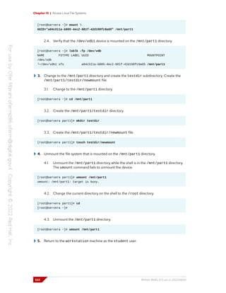 Chapter 15 | Access Linux File Systems
[root@servera ~]# mount 
UUID="a04c511a-b805-4ec2-981f-42d190fc9a65" /mnt/part1
2.4. Verify that the /dev/vdb1 device is mounted on the /mnt/part1 directory.
[root@servera ~]# lsblk -fp /dev/vdb
NAME FSTYPE LABEL UUID MOUNTPOINT
/dev/vdb
└─/dev/vdb1 xfs a04c511a-b805-4ec2-981f-42d190fc9a65 /mnt/part1
3. Change to the /mnt/part1 directory and create the testdir subdirectory. Create the
/mnt/part1/testdir/newmount file.
3.1. Change to the /mnt/part1 directory.
[root@servera ~]# cd /mnt/part1
3.2. Create the /mnt/part1/testdir directory.
[root@servera part1]# mkdir testdir
3.3. Create the /mnt/part1/testdir/newmount file.
[root@servera part1]# touch testdir/newmount
4. Unmount the file system that is mounted on the /mnt/part1 directory.
4.1. Unmount the /mnt/part1 directory while the shell is in the /mnt/part1 directory.
The umount command fails to unmount the device.
[root@servera part1]# umount /mnt/part1
umount: /mnt/part1: target is busy.
4.2. Change the current directory on the shell to the /root directory.
[root@servera part1]# cd
[root@servera ~]#
4.3. Unmount the /mnt/part1 directory.
[root@servera ~]# umount /mnt/part1
5. Return to the workstation machine as the student user.
522 RH124-RHEL9.0-en-2-20220609
 