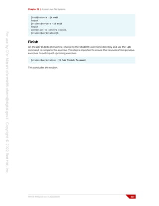 Chapter 15 | Access Linux File Systems
[root@servera ~]# exit
logout
[student@servera ~]$ exit
logout
Connection to servera closed.
[student@workstation]$
Finish
On the workstation machine, change to the student user home directory and use the lab
command to complete this exercise. This step is important to ensure that resources from previous
exercises do not impact upcoming exercises.
[student@workstation ~]$ lab finish fs-mount
This concludes the section.
RH124-RHEL9.0-en-2-20220609 523
 