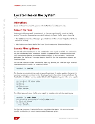 Chapter 15 | Access Linux File Systems
Locate Files on the System
Objectives
Search for files on mounted file systems with the find and locate commands.
Search for Files
A system administrator needs tools to search for files that match specific criteria on the file
system. This section discusses two commands to search for files in the file-system hierarchy:
• The locate command searches a pre-generated index for file names or file paths and returns
the results instantly.
• The find command searches for files in real time by parsing the file-system hierarchy.
Locate Files by Name
The locate command searches for files based on the name or path to the file. The command is
fast, because it looks up this information from the mlocate database. However, this database
does not update in real time and requires frequent updates for accurate results. This feature
also means that the locate command does not search for files that were created since the last
database update.
The locate database updates automatically every day. However, the root user might issue the
updatedb command to force an immediate update.
[root@host ~]# updatedb
The locate command restricts results for unprivileged users. To see the resulting file name, the
user must have search permission on the directory where the file resides. For example, locate the
files that the developer user can read, and that match the passwd keyword in the name or path:
[developer@host ~]$ locate passwd
/etc/passwd
/etc/passwd-
/etc/pam.d/passwd
...output omitted...
The following example show the file name or path for a partial match with the search query:
[root@host ~]# locate image
/etc/selinux/targeted/contexts/virtual_image_context
/usr/bin/grub2-mkimage
/usr/lib/sysimage
...output omitted...
The locate command -i option performs a case-insensitive search. This option returns all
possible combinations of matching uppercase and lowercase letters:
524 RH124-RHEL9.0-en-2-20220609
 