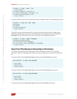 Chapter 15 | Access Linux File Systems
[root@host ~]# find / -name '*.txt'
...output omitted...
/usr/share/libgpg-error/errorref.txt
/usr/share/licenses/audit-libs/lgpl-2.1.txt
/usr/share/licenses/pam/gpl-2.0.txt
...output omitted...
To search for files in the /etc/ directory that contain the pass string, run the following command:
[root@host ~]# find /etc -name '*pass*'
/etc/passwd-
/etc/passwd
/etc/security/opasswd
...output omitted...
To perform a case-insensitive search for a file name, use the find command -iname option,
followed by the file name to search. To search files with case-insensitive text that matches the
messages string in their names in the root / directory, run the following command:
[root@host ~]# find / -iname '*messages*'
/sys/power/pm_debug_messages
/usr/lib/locale/C.utf8/LC_MESSAGES
/usr/lib/locale/C.utf8/LC_MESSAGES/SYS_LC_MESSAGES
...output omitted...
Search for Files Based on Ownership or Permission
The find command searches for files based on their ownership or permissions. The find
command -user and -group options search by a user and group name, or by user ID and group
ID.
To search for files in the /home/developer directory that the developer user owns:
[developer@host ~]$ find -user developer
.
./.bash_logout
./.bash_profile
...output omitted...
To search for files in the /home/developer directory that the developer group owns:
[developer@host ~]$ find -group developer
.
./.bash_logout
./.bash_profile
...output omitted...
To search for files in the /home/developer directory that the 1000 user ID owns:
526 RH124-RHEL9.0-en-2-20220609
 