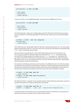 Chapter 15 | Access Linux File Systems
[developer@host ~]$ find -uid 1000
.
./.bash_logout
./.bash_profile
...output omitted...
To search for files in the /home/developer directory that the 1000 group ID owns:
[developer@host ~]$ find -gid 1000
.
./.bash_logout
./.bash_profile
...output omitted...
The find command -user and -group options search for files where the file owner and group
owner are different. The following example lists files that the root user owns and with the mail
group:
[root@host ~]# find / -user root -group mail
/var/spool/mail
...output omitted...
The find command -perm option looks for files with a particular permission set. The octal values
define the permissions with 4, 2, and 1 for read, write, and execute. Permissions are preceded with
a / or - sign to control the search results.
Octal permission preceded by the / sign matches files where at least one permission is set
for user, group, or other for that permission set. A file with the r--r--r-- permissions does
not match the /222 permission but matches the rw-r--r-- permission. A - sign before the
permission means that all three parts of the permissions must match. For the previous example,
files with the rw-rw-rw- permissions match. You can also use the find command -perm option
with the symbolic method for permissions.
For example, the following commands match any file in the /home directory for which the owning
user has read, write, and execute permissions, members of the owning group have read and write
permissions, and others have read-only access. Both commands are equivalent, but the first one
uses the octal method for permissions while the second one uses the symbolic methods.
[root@host ~]# find /home -perm 764
...output omitted...
[root@host ~]# find /home -perm u=rw,g=rwx,o=r
...output omitted...
The find command -ls option is very convenient when searching files by permissions, because it
provides information for the files including their permissions.
[root@host ~]# find /home -perm 764 -ls
26207447 0 -rwxrw-r-- 1 user user 0 May 10 04:29 /home/user/file1
To search for files for which the user has at least write and execute permissions, the group has at
least write permission, and others have at least read permission:
RH124-RHEL9.0-en-2-20220609 527
 