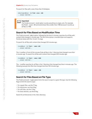 Chapter 15 | Access Linux File Systems
To search for files with a size of less than 10 kilobytes:
[developer@host ~]$ find -size -10k
...output omitted...
Important
The find command -size option rounds everything to single units. For example,
the find -size 1M command shows files smaller than 1 MB because it rounds up
all files to 1 MB.
Search for Files Based on Modification Time
The find command -mmin option, followed by the time in minutes, searches for all files with
content that changed n minutes ago. The file's time stamp is rounded down and supports
fractional values with the +n and -n range.
To search for all files with content that changed 120 minutes ago:
[root@host ~]# find / -mmin 120
...output omitted...
The + modifier in front of the minutes finds all files in the / directory that changed more than
n minutes ago. To search for all files with content that changed 200 minutes ago:
[root@host ~]# find / -mmin +200
...output omitted...
The - modifier searches for all files in the / directory that changed less than n minutes ago. The
following example lists files that changed less than 150 minutes ago:
[root@host ~]# find / -mmin -150
...output omitted...
Search for Files Based on File Type
The find command -type option limits the search scope to a given file type. Use the following
flags to limit the search scope:
• For regular files, use the f flag.
• For directories, use the d flag.
• For soft links, use the l flag.
• For block devices, use the b flag.
Search for all directories in the /etc directory:
RH124-RHEL9.0-en-2-20220609 529
 