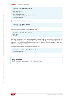 Chapter 15 | Access Linux File Systems
[root@host ~]# find /etc -type d
/etc
/etc/tmpfiles.d
/etc/systemd
/etc/systemd/system
/etc/systemd/system/getty.target.wants
...output omitted...
Search for all soft links in the / directory:
[root@host ~]# find / -type l
...output omitted...
Search for all block devices in the /dev directory:
[root@host ~]# find /dev -type b
/dev/vda1
/dev/vda
The find command -links option followed by a number looks for all files with a specific hard link
count. The number preceded by a + modifier looks for files with a higher count than the given hard
link count. If the number precedes a - modifier, then the search is limited to files with a lower hard
link count than the given number.
Search for all regular files with more than one hard link:
[root@host ~]# find / -type f -links +1
...output omitted...
References
locate(1), updatedb(8), and find(1) man pages.
530 RH124-RHEL9.0-en-2-20220609
 