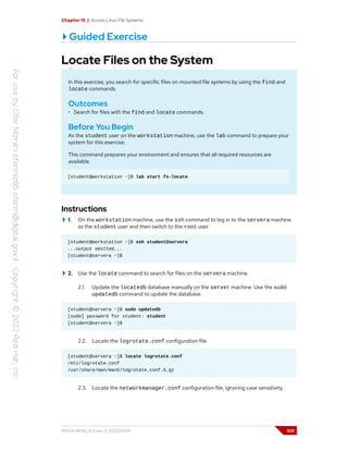 Chapter 15 | Access Linux File Systems
Guided Exercise
Locate Files on the System
In this exercise, you search for specific files on mounted file systems by using the find and
locate commands.
Outcomes
• Search for files with the find and locate commands.
Before You Begin
As the student user on the workstation machine, use the lab command to prepare your
system for this exercise.
This command prepares your environment and ensures that all required resources are
available.
[student@workstation ~]$ lab start fs-locate
Instructions
1. On the workstation machine, use the ssh command to log in to the servera machine
as the student user and then switch to the root user.
[student@workstation ~]$ ssh student@servera
...output omitted...
[student@servera ~]$
2. Use the locate command to search for files on the servera machine.
2.1. Update the locatedb database manually on the server machine. Use the sudo
updatedb command to update the database.
[student@servera ~]$ sudo updatedb
[sudo] password for student: student
[student@servera ~]$
2.2. Locate the logrotate.conf configuration file.
[student@servera ~]$ locate logrotate.conf
/etc/logrotate.conf
/usr/share/man/man5/logrotate.conf.5.gz
2.3. Locate the networkmanager.conf configuration file, ignoring case sensitivity.
RH124-RHEL9.0-en-2-20220609 531
 
