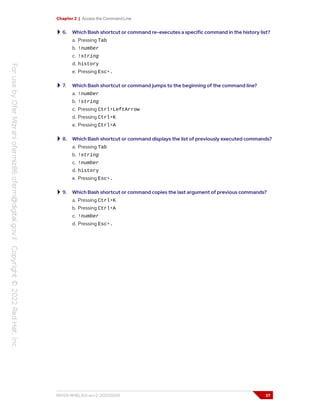 Chapter 2 | Access the Command Line
6. Which Bash shortcut or command re-executes a specific command in the history list?
a. Pressing Tab
b. !number
c. !string
d. history
e. Pressing Esc+.
7. Which Bash shortcut or command jumps to the beginning of the command line?
a. !number
b. !string
c. Pressing Ctrl+LeftArrow
d. Pressing Ctrl+K
e. Pressing Ctrl+A
8. Which Bash shortcut or command displays the list of previously executed commands?
a. Pressing Tab
b. !string
c. !number
d. history
e. Pressing Esc+.
9. Which Bash shortcut or command copies the last argument of previous commands?
a. Pressing Ctrl+K
b. Pressing Ctrl+A
c. !number
d. Pressing Esc+.
RH124-RHEL9.0-en-2-20220609 37
 