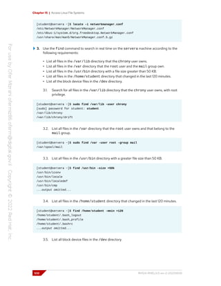 Chapter 15 | Access Linux File Systems
[student@servera ~]$ locate -i networkmanager.conf
/etc/NetworkManager/NetworkManager.conf
/etc/dbus-1/system.d/org.freedesktop.NetworkManager.conf
/usr/share/man/man5/NetworkManager.conf.5.gz
3. Use the find command to search in real time on the servera machine according to the
following requirements:
• List all files in the /var/lib directory that the chrony user owns.
• List all files in the /var directory that the root user and the mail group own.
• List all files in the /usr/bin directory with a file size greater than 50 KB.
• List all files in the /home/student directory that changed in the last 120 minutes.
• List all the block device files in the /dev directory.
3.1. Search for all files in the /var/lib directory that the chrony user owns, with root
privilege.
[student@servera ~]$ sudo find /var/lib -user chrony
[sudo] password for student: student
/var/lib/chrony
/var/lib/chrony/drift
3.2. List all files in the /var directory that the root user owns and that belong to the
mail group.
[student@servera ~]$ sudo find /var -user root -group mail
/var/spool/mail
3.3. List all files in the /usr/bin directory with a greater file size than 50 KB.
[student@servera ~]$ find /usr/bin -size +50k
/usr/bin/iconv
/usr/bin/locale
/usr/bin/localedef
/usr/bin/cmp
...output omitted...
3.4. List all files in the /home/student directory that changed in the last 120 minutes.
[student@servera ~]$ find /home/student -mmin +120
/home/student/.bash_logout
/home/student/.bash_profile
/home/student/.bashrc
...output omitted...
3.5. List all block device files in the /dev directory.
532 RH124-RHEL9.0-en-2-20220609
 
