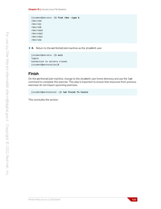 Chapter 15 | Access Linux File Systems
[student@servera ~]$ find /dev -type b
/dev/vdd
/dev/vdc
/dev/vdb
/dev/vda3
/dev/vda2
/dev/vda1
/dev/vda
4. Return to the workstation machine as the student user.
[student@servera ~]$ exit
logout
Connection to servera closed.
[student@workstation]$
Finish
On the workstation machine, change to the student user home directory and use the lab
command to complete this exercise. This step is important to ensure that resources from previous
exercises do not impact upcoming exercises.
[student@workstation ~]$ lab finish fs-locate
This concludes the section.
RH124-RHEL9.0-en-2-20220609 533
 