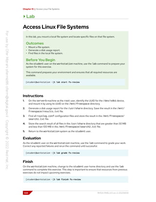 Chapter 15 | Access Linux File Systems
Lab
Access Linux File Systems
In this lab, you mount a local file system and locate specific files on that file system.
Outcomes
• Mount a file system.
• Generate a disk usage report.
• Find files in the local file system.
Before You Begin
As the student user on the workstation machine, use the lab command to prepare your
system for this exercise.
This command prepares your environment and ensures that all required resources are
available.
[student@workstation ~]$ lab start fs-review
Instructions
1. On the serverb machine as the root user, identify the UUID for the /dev/vdb1 device,
and mount it by using its UUID on the /mnt/freespace directory.
2. Generate a disk usage report for the /usr/share directory. Save the result in the /mnt/
freespace/results.txt file.
3. Find all rsyslog.conf configuration files and store the result in the /mnt/freespace/
search1.txt file.
4. Store the search result of all files in the /usr/share directory that are greater than 50 MB
and less than 100 MB in the /mnt/freespace/search2.txt file.
5. Return to the workstation system as the student user.
Evaluation
As the student user on the workstation machine, use the lab command to grade your work.
Correct any reported failures and rerun the command until successful.
[student@workstation ~]$ lab grade fs-review
Finish
On the workstation machine, change to the student user home directory and use the lab
command to complete this exercise. This step is important to ensure that resources from previous
exercises do not impact upcoming exercises.
[student@workstation ~]$ lab finish fs-review
534 RH124-RHEL9.0-en-2-20220609
 