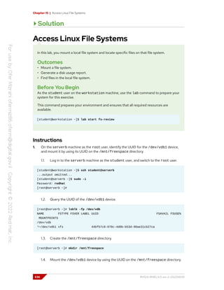 Chapter 15 | Access Linux File Systems
Solution
Access Linux File Systems
In this lab, you mount a local file system and locate specific files on that file system.
Outcomes
• Mount a file system.
• Generate a disk usage report.
• Find files in the local file system.
Before You Begin
As the student user on the workstation machine, use the lab command to prepare your
system for this exercise.
This command prepares your environment and ensures that all required resources are
available.
[student@workstation ~]$ lab start fs-review
Instructions
1. On the serverb machine as the root user, identify the UUID for the /dev/vdb1 device,
and mount it by using its UUID on the /mnt/freespace directory.
1.1. Log in to the serverb machine as the student user, and switch to the root user.
[student@workstation ~]$ ssh student@serverb
...output omitted...
[student@serverb ~]$ sudo -i
Password: redhat
[root@serverb ~]#
1.2. Query the UUID of the /dev/vdb1 device.
[root@serverb ~]# lsblk -fp /dev/vdb
NAME FSTYPE FSVER LABEL UUID FSAVAIL FSUSE%
MOUNTPOINTS
/dev/vdb
└─/dev/vdb1 xfs 44bfb7c8-970c-4d0b-b53d-90ae31cb27ca
1.3. Create the /mnt/freespace directory.
[root@serverb ~]# mkdir /mnt/freespace
1.4. Mount the /dev/vdb1 device by using the UUID on the /mnt/freespace directory.
536 RH124-RHEL9.0-en-2-20220609
 