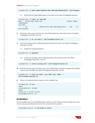 Chapter 15 | Access Linux File Systems
[root@serverb ~]# mount UUID="44bfb7c8-970c-4d0b-b53d-90ae31cb27ca" /mnt/freespace
1.5. Verify that the /dev/vdb1 device is mounted on the /mnt/freespace directory.
[root@serverb ~]# lsblk -fp /dev/vdb1
NAME FSTYPE FSVER LABEL UUID FSAVAIL FSUSE%
MOUNTPOINTS
/dev/vdb1
xfs 44bfb7c8-970c-4d0b-b53d-90ae31cb27ca 4.9G 1% /
mnt/freespace
2. Generate a disk usage report for the /usr/share directory. Save the result in the /mnt/
freespace/results.txt file.
[root@serverb ~]# du /usr/share > /mnt/freespace/results.txt
3. Find all rsyslog.conf configuration files and store the result in the /mnt/freespace/
search1.txt file.
3.1. Update the locate database.
[root@serverb ~]# updatedb
3.2. Locate all rsyslog.conf configuration files and save the result in the /mnt/
freespace/search1.txt file.
[root@serverb ~]# locate rsyslog.conf > /mnt/freespace/search1.txt
4. Store the search result of all files in the /usr/share directory that are greater than 50 MB
and less than 100 MB in the /mnt/freespace/search2.txt file.
[root@serverb ~]# find /usr/share -size +50M -size -100M > 
/mnt/freespace/search2.txt
5. Return to the workstation system as the student user.
[root@serverb ~]$ exit
logout
[student@serverb ~]$ exit
logout
Connection to serverb closed.
[student@workstation ~]$
Evaluation
As the student user on the workstation machine, use the lab command to grade your work.
Correct any reported failures and rerun the command until successful.
[student@workstation ~]$ lab grade fs-review
RH124-RHEL9.0-en-2-20220609 537
 
