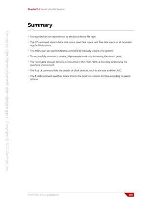 Chapter 15 | Access Linux File Systems
Summary
• Storage devices are represented by the block device file type.
• The df command reports total disk space, used disk space, and free disk space on all mounted
regular file systems.
• The root user can use the mount command to manually mount a file system.
• To successfully unmount a device, all processes must stop accessing the mount point.
• The removable storage devices are mounted in the /run/media directory when using the
graphical environment.
• The lsblk command lists the details of block devices, such as the size and the UUID.
• The find command searches in real time in the local file systems for files according to search
criteria.
RH124-RHEL9.0-en-2-20220609 539
 