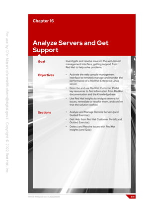 Chapter 16
Analyze Servers and Get
Support
Goal Investigate and resolve issues in the web-based
management interface, getting support from
Red Hat to help solve problems.
Objectives • Activate the web console management
interface to remotely manage and monitor the
performance of a Red Hat Enterprise Linux
server.
• Describe and use Red Hat Customer Portal
key resources to find information from Red Hat
documentation and the Knowledgebase.
• Use Red Hat Insights to analyze servers for
issues, remediate or resolve them, and confirm
that the solution worked.
Sections • Analyze and Manage Remote Servers (and
Guided Exercise)
• Get Help from Red Hat Customer Portal (and
Guided Exercise)
• Detect and Resolve Issues with Red Hat
Insights (and Quiz)
RH124-RHEL9.0-en-2-20220609 541
 
