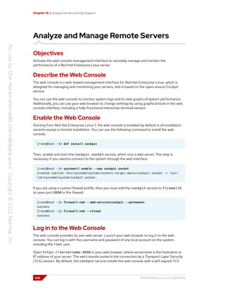 Chapter 16 | Analyze Servers and Get Support
Analyze and Manage Remote Servers
Objectives
Activate the web console management interface to remotely manage and monitor the
performance of a Red Hat Enterprise Linux server.
Describe the Web Console
The web console is a web-based management interface for Red Hat Enterprise Linux, which is
designed for managing and monitoring your servers, and is based on the open-source Cockpit
service.
You can use the web console to monitor system logs and to view graphs of system performance.
Additionally, you can use your web browser to change settings by using graphical tools in the web
console interface, including a fully-functional interactive terminal session.
Enable the Web Console
Starting from Red Hat Enterprise Linux 7, the web console is installed by default in all installation
variants except a minimal installation. You can use the following command to install the web
console:
[root@host ~]# dnf install cockpit
Then, enable and start the cockpit.socket service, which runs a web server. This step is
necessary if you need to connect to the system through the web interface.
[root@host ~]# systemctl enable --now cockpit.socket
Created symlink /etc/systemd/system/sockets.target.wants/cockpit.socket -> /usr/
lib/systemd/system/cockpit.socket.
If you are using a custom firewall profile, then you must add the cockpit service to firewalld
to open port 9090 in the firewall:
[root@host ~]# firewall-cmd --add-service=cockpit --permanent
success
[root@host ~]# firewall-cmd --reload
success
Log in to the Web Console
The web console provides its own web server. Launch your web browser to log in to the web
console. You can log in with the username and password of any local account on the system,
including the root user.
Open https://servername:9090 in your web browser, where servername is the hostname or
IP address of your server. The web console protects the connection by a Transport Layer Security
(TLS) session. By default, the cockpit service installs the web console with a self-signed TLS
542 RH124-RHEL9.0-en-2-20220609
 