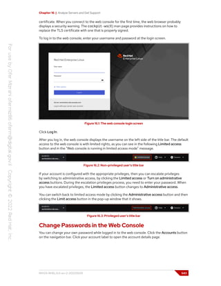 Chapter 16 | Analyze Servers and Get Support
certificate. When you connect to the web console for the first time, the web browser probably
displays a security warning. The cockpit-ws(8) man page provides instructions on how to
replace the TLS certificate with one that is properly signed.
To log in to the web console, enter your username and password at the login screen.
Figure 16.1: The web console login screen
Click Log In.
After you log in, the web console displays the username on the left side of the title bar. The default
access to the web console is with limited rights, as you can see in the following Limited access
button and in the "Web console is running in limited access mode" message.
Figure 16.2: Non-privileged user's title bar
If your account is configured with the appropriate privileges, then you can escalate privileges
by switching to administrative access, by clicking the Limited access or Turn on administrative
access buttons. During the escalation privileges process, you need to enter your password. When
you have escalated privileges, the Limited access button changes to Administrative access.
You can switch back to limited access mode by clicking the Administrative access button and then
clicking the Limit access button in the pop-up window that it shows.
Figure 16.3: Privileged user's title bar
Change Passwords in the Web Console
You can change your own password while logged in to the web console. Click the Accounts button
on the navigation bar. Click your account label to open the account details page.
RH124-RHEL9.0-en-2-20220609 543
 