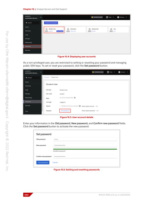 Chapter 16 | Analyze Servers and Get Support
Figure 16.4: Displaying user accounts
As a non-privileged user, you are restricted to setting or resetting your password and managing
public SSH keys. To set or reset your password, click the Set password button.
Figure 16.5: User account details
Enter your information in the Old password, New password, and Confirm new password fields.
Click the Set password button to activate the new password.
Figure 16.6: Setting and resetting passwords
544 RH124-RHEL9.0-en-2-20220609
 