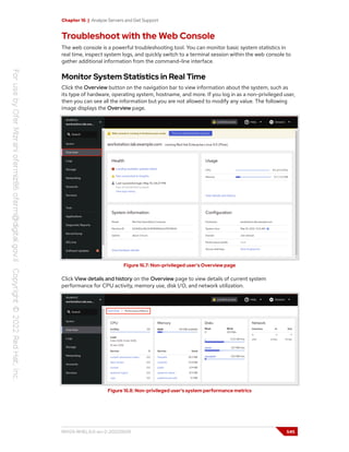 Chapter 16 | Analyze Servers and Get Support
Troubleshoot with the Web Console
The web console is a powerful troubleshooting tool. You can monitor basic system statistics in
real time, inspect system logs, and quickly switch to a terminal session within the web console to
gather additional information from the command-line interface.
Monitor System Statistics in Real Time
Click the Overview button on the navigation bar to view information about the system, such as
its type of hardware, operating system, hostname, and more. If you log in as a non-privileged user,
then you can see all the information but you are not allowed to modify any value. The following
image displays the Overview page.
Figure 16.7: Non-privileged user's Overview page
Click View details and history on the Overview page to view details of current system
performance for CPU activity, memory use, disk I/O, and network utilization.
Figure 16.8: Non-privileged user's system performance metrics
RH124-RHEL9.0-en-2-20220609 545
 
