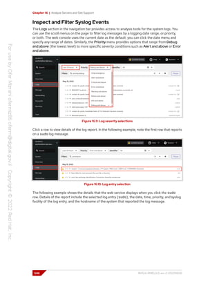 Chapter 16 | Analyze Servers and Get Support
Inspect and Filter Syslog Events
The Logs section in the navigation bar provides access to analysis tools for the system logs. You
can use the scroll menus on the page to filter log messages by a logging date range, or priority,
or both. The web console uses the current date as the default; you can click the date menu and
specify any range of dates. Similarly, the Priority menu provides options that range from Debug
and above (the lowest level) to more specific severity conditions such as Alert and above or Error
and above.
Figure 16.9: Log severity selections
Click a row to view details of the log report. In the following example, note the first row that reports
on a sudo log message.
Figure 16.10: Log entry selection
The following example shows the details that the web service displays when you click the sudo
row. Details of the report include the selected log entry (sudo), the date, time, priority, and syslog
facility of the log entry, and the hostname of the system that reported the log message.
546 RH124-RHEL9.0-en-2-20220609
 