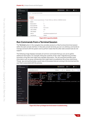 Chapter 16 | Analyze Servers and Get Support
Figure 16.11: Log entry details
Run Commands from a Terminal Session
The Terminal button in the navigation bar provides access to a fully functional terminal session
within the web console interface. In this web console terminal, you can run arbitrary commands to
manage and work with the system and to perform tasks that the other web console tools do not
support.
The following image displays examples of common commands that you can use to gather
additional information. For example, listing the contents of the /var/log directory provides
reminders of log files that might have valuable information. The id command provides quick
information such as group membership that might help to troubleshoot file access restrictions.
The ps au command provides a quick view of processes that are running in the terminal and the
user that is associated with the process.
Figure 16.12: Non-privileged terminal session troubleshooting
RH124-RHEL9.0-en-2-20220609 547
 