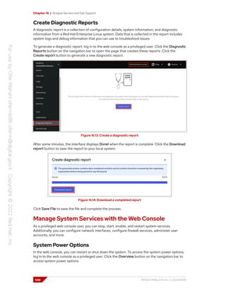 Chapter 16 | Analyze Servers and Get Support
Create Diagnostic Reports
A diagnostic report is a collection of configuration details, system information, and diagnostic
information from a Red Hat Enterprise Linux system. Data that is collected in the report includes
system logs and debug information that you can use to troubleshoot issues.
To generate a diagnostic report, log in to the web console as a privileged user. Click the Diagnostic
Reports button on the navigation bar to open the page that creates these reports. Click the
Create report button to generate a new diagnostic report.
Figure 16.13: Create a diagnostic report
After some minutes, the interface displays Done! when the report is complete. Click the Download
report button to save the report to your local system.
Figure 16.14: Download a completed report
Click Save File to save the file and complete the process.
Manage System Services with the Web Console
As a privileged web console user, you can stop, start, enable, and restart system services.
Additionally, you can configure network interfaces, configure firewall services, administer user
accounts, and more.
System Power Options
In the web console, you can restart or shut down the system. To access the system power options,
log in to the web console as a privileged user. Click the Overview button on the navigation bar to
access system power options.
548 RH124-RHEL9.0-en-2-20220609
 