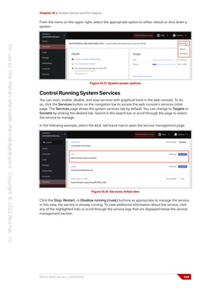Chapter 16 | Analyze Servers and Get Support
From the menu on the upper right, select the appropriate option to either reboot or shut down a
system.
Figure 16.15: System power options
Control Running System Services
You can start, enable, disable, and stop services with graphical tools in the web console. To do
so, click the Services button on the navigation bar to access the web console's services initial
page. The Services page shows the system services tab by default. You can change to Targets or
Sockets by clicking the desired tab. Search in the search bar or scroll through the page to select
the service to manage.
In the following example, select the atd.service row to open the service management page.
Figure 16.16: Services: Initial view
Click the Stop, Restart, or Disallow running (mask) buttons as appropriate to manage the service.
In this view, the service is already running. To view additional information about the service, click
any of the highlighted links or scroll through the service logs that are displayed below the service
management section.
RH124-RHEL9.0-en-2-20220609 549
 