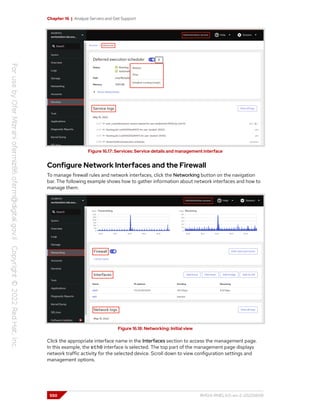 Chapter 16 | Analyze Servers and Get Support
Figure 16.17: Services: Service details and management interface
Configure Network Interfaces and the Firewall
To manage firewall rules and network interfaces, click the Networking button on the navigation
bar. The following example shows how to gather information about network interfaces and how to
manage them.
Figure 16.18: Networking: Initial view
Click the appropriate interface name in the Interfaces section to access the management page.
In this example, the eth0 interface is selected. The top part of the management page displays
network traffic activity for the selected device. Scroll down to view configuration settings and
management options.
550 RH124-RHEL9.0-en-2-20220609
 