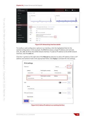 Chapter 16 | Analyze Servers and Get Support
Figure 16.19: Networking: Interface details
To modify or add configuration options in an interface, click the highlighted links for the
wanted configuration. In this example, the IPv4 link shows a single IP address and netmask,
172.25.250.9/24 for the eth0 network interface. To add an IP address to the eth0 network
interface, click the edit link.
Click the + symbol on the right side of the Manual list selection to add an IP address. Enter an IP
address and network mask in the appropriate fields. Click Apply to activate the new settings.
Figure 16.20: Add an IP address to an existing interface
RH124-RHEL9.0-en-2-20220609 551
 