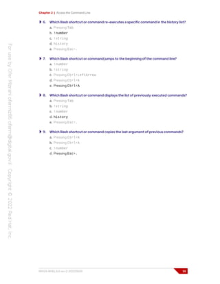 Chapter 2 | Access the Command Line
6. Which Bash shortcut or command re-executes a specific command in the history list?
a. Pressing Tab
b. !number
c. !string
d. history
e. Pressing Esc+.
7. Which Bash shortcut or command jumps to the beginning of the command line?
a. !number
b. !string
c. Pressing Ctrl+LeftArrow
d. Pressing Ctrl+K
e. Pressing Ctrl+A
8. Which Bash shortcut or command displays the list of previously executed commands?
a. Pressing Tab
b. !string
c. !number
d. history
e. Pressing Esc+.
9. Which Bash shortcut or command copies the last argument of previous commands?
a. Pressing Ctrl+K
b. Pressing Ctrl+A
c. !number
d. Pressing Esc+.
RH124-RHEL9.0-en-2-20220609 39
 