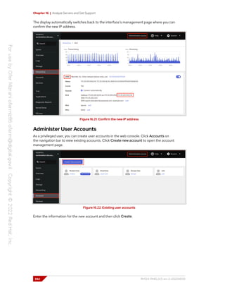 Chapter 16 | Analyze Servers and Get Support
The display automatically switches back to the interface's management page where you can
confirm the new IP address.
Figure 16.21: Confirm the new IP address
Administer User Accounts
As a privileged user, you can create user accounts in the web console. Click Accounts on
the navigation bar to view existing accounts. Click Create new account to open the account
management page.
Figure 16.22: Existing user accounts
Enter the information for the new account and then click Create.
552 RH124-RHEL9.0-en-2-20220609
 