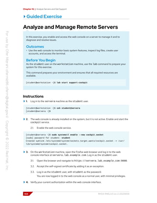 Chapter 16 | Analyze Servers and Get Support
Guided Exercise
Analyze and Manage Remote Servers
In this exercise, you enable and access the web console on a server to manage it and to
diagnose and resolve issues.
Outcomes
• Use the web console to monitor basic system features, inspect log files, create user
accounts, and access the terminal.
Before You Begin
As the student user on the workstation machine, use the lab command to prepare your
system for this exercise.
This command prepares your environment and ensures that all required resources are
available.
[student@workstation ~]$ lab start support-cockpit
Instructions
1. Log in to the servera machine as the student user.
[student@workstation ~]$ ssh student@servera
[student@servera ~]$
2. The web console is already installed on the system, but it is not active. Enable and start the
cockpit service.
2.1. Enable the web console service.
[student@servera ~]$ sudo systemctl enable --now cockpit.socket
[sudo] password for student: student
Created symlink /etc/systemd/system/sockets.target.wants/cockpit.socket -> /usr/
lib/systemd/system/cockpit.socket.
3. On the workstation machine, open the Firefox web browser and log in to the web
console interface at servera.lab.example.com. Log in as the student user.
3.1. Open the browser and navigate to https://servera.lab.example.com:9090.
3.2. Accept the self-signed certificate by adding it as an exception.
3.3. Log in as the student user, with student as the password.
You are now logged in to the web console as a normal user, with minimal privileges.
4. Verify your current authorization within the web console interface.
554 RH124-RHEL9.0-en-2-20220609
 