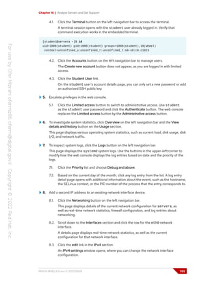 Chapter 16 | Analyze Servers and Get Support
4.1. Click the Terminal button on the left navigation bar to access the terminal.
A terminal session opens with the student user already logged in. Verify that
command execution works in the embedded terminal.
[student@servera ~]$ id
uid=1000(student) gid=1000(student) groups=1000(student),10(wheel)
context=unconfined_u:unconfined_r:unconfined_t:s0-s0:c0.c1023
4.2. Click the Accounts button on the left navigation bar to manage users.
The Create new account button does not appear, as you are logged in with limited
access.
4.3. Click the Student User link.
On the student user's account details page, you can only set a new password or add
an authorized SSH public key.
5. Escalate privileges in the web console.
5.1. Click the Limited access button to switch to administrative access. Use student
as the student user password and click the Authenticate button. The web console
replaces the Limited access button by the Administrative access button.
6. To investigate system statistics, click Overview on the left navigation bar and the View
details and history button on the Usage section.
This page displays various operating system statistics, such as current load, disk usage, disk
I/O, and network traffic.
7. To inspect system logs, click the Logs button on the left navigation bar.
This page displays the systemd system logs. Use the buttons in the upper-left corner to
modify how the web console displays the log entries based on date and the priority of the
logs.
7.1. Click the Priority list and choose Debug and above.
7.2. Based on the current day of the month, click any log entry from the list. A log entry
detail page opens with additional information about the event, such as the hostname,
the SELinux context, or the PID number of the process that the entry corresponds to.
8. Add a second IP address to an existing network interface device.
8.1. Click the Networking button on the left navigation bar.
This page displays details of the current network configuration for servera, as
well as real-time network statistics, firewall configuration, and log entries about
networking.
8.2. Scroll down to the Interfaces section and click the row for the eth0 network
interface.
A details page displays real-time network statistics, as well as the current
configuration for that network interface.
8.3. Click the edit link in the IPv4 section.
An IPv4 settings window opens, where you can change the network interface
configuration.
RH124-RHEL9.0-en-2-20220609 555
 
