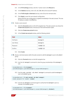 Chapter 16 | Analyze Servers and Get Support
8.4. In the IPv4 settings window, click the + button next to the Manual list.
8.5. In the Address text box, enter 172.25.250.99 as the second IP address.
8.6. In the Prefix length or Netmask text box, enter 24 as the netmask value.
8.7. Click Apply to save the new network configuration.
Notice that the new configuration is applied immediately in the web console. The new
IP address is visible in the IPv4 line.
9. Create a user account.
9.1. Click the Accounts button on the left navigation bar. The web console now shows the
Create new account button, because you have administrative rights.
9.2. Click the Create new account button.
9.3. In the Create new account window, add the following details:
Field Value
Full Name manager1
User Name manager1
Password redh@t!23
Confirm redh@t!23
9.4. Click Create.
10. Access a terminal session within the web console to add the manager1 user to the wheel
group.
10.1. Click the Terminal button on the left navigation bar.
10.2. Use the id manager1 command to view the group membership of the manager1
user.
[student@servera ~]$ id manager1
uid=1002(manager1) gid=1002(manager1) groups=1002(manager1)
10.3. Use the sudo usermod -aG wheel manager1 command to add the manager1
user to the wheel group.
[student@servera ~]$ sudo usermod -aG wheel manager1
[sudo] password for student: student
10.4. Use the id manager1 command again to verify that the manager1 user is a
member of the wheel group.
[student@servera ~]$ id manager1
uid=1002(manager1) gid=1002(manager1) groups=1002(manager1),10(wheel)
556 RH124-RHEL9.0-en-2-20220609
 