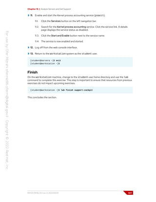 Chapter 16 | Analyze Servers and Get Support
11. Enable and start the Kernel process accounting service (psacct).
11.1. Click the Services button on the left navigation bar.
11.2. Search for the Kernel process accounting service. Click the service link. A details
page displays the service status as disabled.
11.3. Click the Start and Enable button next to the service name.
11.4. The service is now enabled and started.
12. Log off from the web console interface.
13. Return to the workstation system as the student user.
[student@servera ~]$ exit
[student@workstation ~]$
Finish
On the workstation machine, change to the student user home directory and use the lab
command to complete this exercise. This step is important to ensure that resources from previous
exercises do not impact upcoming exercises.
[student@workstation ~]$ lab finish support-cockpit
This concludes the section.
RH124-RHEL9.0-en-2-20220609 557
 