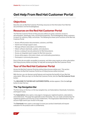 Chapter 16 | Analyze Servers and Get Support
Get Help From Red Hat Customer Portal
Objectives
Describe and use Red Hat Customer Portal key resources to find information from Red Hat
documentation and the Knowledgebase.
Resources on the Red Hat Customer Portal
The Red Hat Customer Portal at https://access.redhat.com gives customers access to
documentation, downloads, tools, and technical expertise. The Knowledgebase allows customers
to search for solutions, FAQs, and articles. The following list shows some functions of the Red Hat
Customer Portal:
• Access official product documentation, solutions, and FAQs.
• Submit and manage support cases.
• Manage software subscriptions and entitlements.
• Obtain software downloads, updates, and evaluations.
• Access a catalog of security advisories for Red Hat products.
• Access an integrated search engine for Red Hat resources.
• Access white papers, information sheets, and multimedia presentations.
• Participate in community discussions.
Parts of the site are public-accessible to everyone, and other areas require an active subscription.
Visit https://access.redhat.com/help/ for help with accessing the Red Hat Customer Portal.
Tour of the Red Hat Customer Portal
Access the Red Hat Customer Portal by visiting https://access.redhat.com/. This section
introduces the Red Hat Customer Portal tour at https://access.redhat.com/start.
With the tour, you can discover portal features and maximize the benefits of your Red Hat
subscription. After you log in to the Red Hat Customer Portal, click the Tour the Customer Portal
button.
The WELCOME TO THE RED HAT CUSTOMER PORTAL window appears. Click the Let's go
button to start the tour.
The Top Navigation Bar
The first menus on the tour, on the top navigation bar, are Subscriptions, Downloads, Containers,
and Support Cases.
The Subscriptions menu opens a new page to manage your registered systems, subscriptions,
and entitlements. This page lists applicable errata information. You can create activation keys for
registering systems and ensuring correct entitlements. The Organization Administrator for your
account might restrict your access to this page.
The Downloads menu opens a new page to access your product downloads and request
evaluation for the products with no entitlements.
558 RH124-RHEL9.0-en-2-20220609
 
