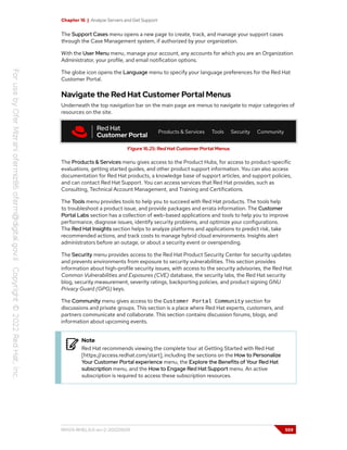 Chapter 16 | Analyze Servers and Get Support
The Support Cases menu opens a new page to create, track, and manage your support cases
through the Case Management system, if authorized by your organization.
With the User Menu menu, manage your account, any accounts for which you are an Organization
Administrator, your profile, and email notification options.
The globe icon opens the Language menu to specify your language preferences for the Red Hat
Customer Portal.
Navigate the Red Hat Customer Portal Menus
Underneath the top navigation bar on the main page are menus to navigate to major categories of
resources on the site.
Figure 16.25: Red Hat Customer Portal Menus
The Products & Services menu gives access to the Product Hubs, for access to product-specific
evaluations, getting started guides, and other product support information. You can also access
documentation for Red Hat products, a knowledge base of support articles, and support policies,
and can contact Red Hat Support. You can access services that Red Hat provides, such as
Consulting, Technical Account Management, and Training and Certifications.
The Tools menu provides tools to help you to succeed with Red Hat products. The tools help
to troubleshoot a product issue, and provide packages and errata information. The Customer
Portal Labs section has a collection of web-based applications and tools to help you to improve
performance, diagnose issues, identify security problems, and optimize your configurations.
The Red Hat Insights section helps to analyze platforms and applications to predict risk, take
recommended actions, and track costs to manage hybrid cloud environments. Insights alert
administrators before an outage, or about a security event or overspending.
The Security menu provides access to the Red Hat Product Security Center for security updates
and prevents environments from exposure to security vulnerabilities. This section provides
information about high-profile security issues, with access to the security advisories, the Red Hat
Common Vulnerabilities and Exposures (CVE) database, the security labs, the Red Hat security
blog, security measurement, severity ratings, backporting policies, and product signing GNU
Privacy Guard (GPG) keys.
The Community menu gives access to the Customer Portal Community section for
discussions and private groups. This section is a place where Red Hat experts, customers, and
partners communicate and collaborate. This section contains discussion forums, blogs, and
information about upcoming events.
Note
Red Hat recommends viewing the complete tour at Getting Started with Red Hat
[https://access.redhat.com/start], including the sections on the How to Personalize
Your Customer Portal experience menu, the Explore the Benefits of Your Red Hat
subscription menu, and the How to Engage Red Hat Support menu. An active
subscription is required to access these subscription resources.
RH124-RHEL9.0-en-2-20220609 559
 