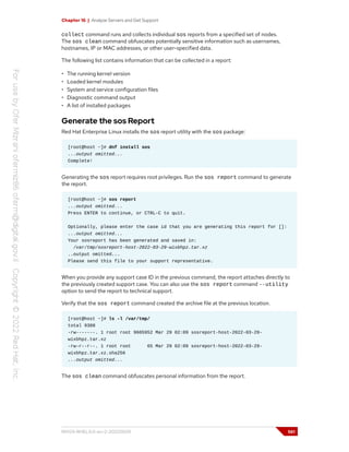 Chapter 16 | Analyze Servers and Get Support
collect command runs and collects individual sos reports from a specified set of nodes.
The sos clean command obfuscates potentially sensitive information such as usernames,
hostnames, IP or MAC addresses, or other user-specified data.
The following list contains information that can be collected in a report:
• The running kernel version
• Loaded kernel modules
• System and service configuration files
• Diagnostic command output
• A list of installed packages
Generate the sos Report
Red Hat Enterprise Linux installs the sos report utility with the sos package:
[root@host ~]# dnf install sos
...output omitted...
Complete!
Generating the sos report requires root privileges. Run the sos report command to generate
the report.
[root@host ~]# sos report
...output omitted...
Press ENTER to continue, or CTRL-C to quit.
Optionally, please enter the case id that you are generating this report for []:
...output omitted...
Your sosreport has been generated and saved in:
/var/tmp/sosreport-host-2022-03-29-wixbhpz.tar.xz
..output omitted...
Please send this file to your support representative.
When you provide any support case ID in the previous command, the report attaches directly to
the previously created support case. You can also use the sos report command --utility
option to send the report to technical support.
Verify that the sos report command created the archive file at the previous location.
[root@host ~]# ls -l /var/tmp/
total 9388
-rw-------. 1 root root 9605952 Mar 29 02:09 sosreport-host-2022-03-29-
wixbhpz.tar.xz
-rw-r--r--. 1 root root 65 Mar 29 02:09 sosreport-host-2022-03-29-
wixbhpz.tar.xz.sha256
...output omitted...
The sos clean command obfuscates personal information from the report.
RH124-RHEL9.0-en-2-20220609 561
 
