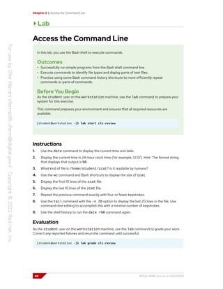 Chapter 2 | Access the Command Line
Lab
Access the Command Line
In this lab, you use the Bash shell to execute commands.
Outcomes
• Successfully run simple programs from the Bash shell command line.
• Execute commands to identify file types and display parts of text files.
• Practice using some Bash command history shortcuts to more efficiently repeat
commands or parts of commands.
Before You Begin
As the student user on the workstation machine, use the lab command to prepare your
system for this exercise.
This command prepares your environment and ensures that all required resources are
available.
[student@workstation ~]$ lab start cli-review
Instructions
1. Use the date command to display the current time and date.
2. Display the current time in 24-hour clock time (for example, 13:57). Hint: The format string
that displays that output is %R.
3. What kind of file is /home/student/zcat? Is it readable by humans?
4. Use the wc command and Bash shortcuts to display the size of zcat.
5. Display the first 10 lines of the zcat file.
6. Display the last 10 lines of the zcat file.
7. Repeat the previous command exactly with four or fewer keystrokes.
8. Use the tail command with the -n 20 option to display the last 20 lines in the file. Use
command-line editing to accomplish this with a minimal number of keystrokes.
9. Use the shell history to run the date +%R command again.
Evaluation
As the student user on the workstation machine, use the lab command to grade your work.
Correct any reported failures and rerun the command until successful.
[student@workstation ~]$ lab grade cli-review
40 RH124-RHEL9.0-en-2-20220609
 