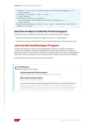 Chapter 16 | Analyze Servers and Get Support
[root@host ~]# sos clean /var/tmp/sosreport-host-2022-03-29-wixbhpz.tar.xz*
...output omitted...
Press ENTER to continue, or CTRL-C to quit.
...output omitted...
The obfuscated archive is available at
/var/tmp/sosreport-host0-2022-03-29-wixbhpz-obfuscated.tar.xz
...output omitted...
Please send the obfuscated archive to your support representative and keep the
mapping file private
Send the sos Report to Red Hat Technical Support
Select one of these methods to send an sos report to Red Hat Technical Support.
• Send the sos report by using the sos report command --upload option.
• Send the sos report to the Red Hat Customer Portal by attaching it with the support case.
Join the Red Hat Developer Program
The Red Hat Developer Program at https://developers.redhat.com provides subscription
entitlements to Red Hat software for development purposes, documentation, and premium
books from experts on microservices, serverless computing, Kubernetes, and Linux. Blog links to
information about upcoming events and training and other helpful resources are also available.
Visit https://developers.redhat.com/ for more information.
References
sosreport(1) man page
Contacting Red Hat Technical Support
https://access.redhat.com/support/policy/support_process/
Help - Red Hat Customer Portal
https://access.redhat.com/help/
For further information, refer to Generating an SOS Report for Technical Support at
https://access.redhat.com/documentation/en-us/red_hat_enterprise_linux/9/
html-single/getting_the_most_from_your_support_experience/generating-an-sos-
report-for-technical-support_getting-the-most-from-your-support-experience
562 RH124-RHEL9.0-en-2-20220609
 
