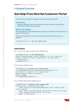 Chapter 16 | Analyze Servers and Get Support
Guided Exercise
Get Help From Red Hat Customer Portal
In this exercise, you generate a diagnostics report by using the web console.
Outcomes
• Generate a diagnostics report by using the web console and submit it to the Red Hat
Customer Portal as part of a support case.
Before You Begin
As the student user on the workstation machine, use the lab command to prepare your
system for this exercise.
This command prepares your environment and ensures that all required resources are
available.
[student@workstation ~]$ lab start support-portal
Instructions
1. Log in to the servera machine as the student user.
[student@workstation ~]$ ssh student@servera
Warning: Permanently added 'servera' (ED25519) to the list of known hosts.
Activate the web console with: systemctl enable --now cockpit.socket
...output omitted...
[student@servera ~]$
2. Start the cockpit service.
[student@servera ~]$ systemctl start cockpit.socket
==== AUTHENTICATING FOR org.freedesktop.systemd1.manage-units ====
Authentication is required to start 'cockpit.socket'.
Authenticating as: Student User (student)
Password: student
==== AUTHENTICATION COMPLETE ====
3. Verify the status of the cockpit service.
[student@servera ~]$ systemctl status cockpit.socket
● cockpit.socket - Cockpit Web Service Socket
Loaded: loaded (/usr/lib/systemd/system/cockpit.socket; disabled; vendor
preset: disabled)
Active: active (listening) since Mon 2022-03-28 01:41:13 EDT; 1min 27s ago
Until: Mon 2022-03-28 01:41:13 EDT; 1min 27s ago
Triggers: ● cockpit.service
RH124-RHEL9.0-en-2-20220609 563
 