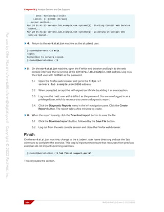 Chapter 16 | Analyze Servers and Get Support
Docs: man:cockpit-ws(8)
Listen: [::]:9090 (Stream)
...output omitted...
Mar 28 01:41:13 servera.lab.example.com systemd[1]: Starting Cockpit Web Service
Socket...
Mar 28 01:41:13 servera.lab.example.com systemd[1]: Listening on Cockpit Web
Service Socket.
4. Return to the workstation machine as the student user.
[student@servera ~]$ exit
logout
Connection to servera closed.
[student@workstation ~]$
5. On the workstation machine, open the Firefox web browser and log in to the web
console interface that is running at the servera.lab.example.com address. Log in as
the root user with redhat as the password.
5.1. Open the Firefox web browser and go to the https://
servera.lab.example.com:9090 address.
5.2. When prompted, accept the self-signed certificate by adding it as an exception.
5.3. Log in as the root user with redhat as the password. You are now logged in as a
privileged user, which is necessary to create a diagnostic report.
5.4. Click the Diagnostic Reports menu in the left navigation pane. Click the Create
Report button. The report takes a few minutes to create.
6. When the report is ready, click the Download report button to save the file.
6.1. Click the Download report button, followed by the Save File button.
6.2. Log out from the web console session and close the Firefox web browser.
Finish
On the workstation machine, change to the student user home directory and use the lab
command to complete this exercise. This step is important to ensure that resources from previous
exercises do not impact upcoming exercises.
[student@workstation ~]$ lab finish support-portal
This concludes the section.
564 RH124-RHEL9.0-en-2-20220609
 