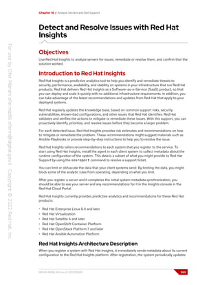 Chapter 16 | Analyze Servers and Get Support
Detect and Resolve Issues with Red Hat
Insights
Objectives
Use Red Hat Insights to analyze servers for issues, remediate or resolve them, and confirm that the
solution worked.
Introduction to Red Hat Insights
Red Hat Insights is a predictive analytics tool to help you identify and remediate threats to
security, performance, availability, and stability on systems in your infrastructure that run Red Hat
products. Red Hat delivers Red Hat Insights as a Software-as-a-Service (SaaS) product, so that
you can deploy and scale it quickly with no additional infrastructure requirements. In addition, you
can take advantage of the latest recommendations and updates from Red Hat that apply to your
deployed systems.
Red Hat regularly updates the knowledge base, based on common support risks, security
vulnerabilities, known-bad configurations, and other issues that Red Hat identifies. Red Hat
validates and verifies the actions to mitigate or remediate these issues. With this support, you can
proactively identify, prioritize, and resolve issues before they become a larger problem.
For each detected issue, Red Hat Insights provides risk estimates and recommendations on how
to mitigate or remediate the problem. These recommendations might suggest materials such as
Ansible Playbooks or provide step-by-step instructions to help you to resolve the issue.
Red Hat Insights tailors recommendations to each system that you register to the service. To
start using Red Hat Insights, install the agent in each client system to collect metadata about the
runtime configuration of the system. This data is a subset of what you might provide to Red Hat
Support by using the sosreport command to resolve a support ticket.
You can limit or obfuscate the data that your client systems send. By limiting the data, you might
block some of the analytic rules from operating, depending on what you limit.
After you register a server and it completes the initial system metadata synchronization, you
should be able to see your server and any recommendations for it in the Insights console in the
Red Hat Cloud Portal.
Red Hat Insights currently provides predictive analytics and recommendations for these Red Hat
products:
• Red Hat Enterprise Linux 6.4 and later
• Red Hat Virtualization
• Red Hat Satellite 6 and later
• Red Hat OpenShift Container Platform
• Red Hat OpenStack Platform 7 and later
• Red Hat Ansible Automation Platform
Red Hat Insights Architecture Description
When you register a system with Red Hat Insights, it immediately sends metadata about its current
configuration to the Red Hat Insights platform. After registration, the system periodically updates
RH124-RHEL9.0-en-2-20220609 565
 