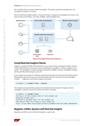 Chapter 16 | Analyze Servers and Get Support
the metadata that it provides to Red Hat Insights. The system sends the metadata with TLS
encryption to protect it in transit.
When the Red Hat Insights platform receives the data, it analyzes it and displays the result on the
web console at the https://cloud.redhat.com/insights site.
Figure 16.26: Insights high-level architecture
Install Red Hat Insights Clients
Insights is included with Red Hat Enterprise Linux 9 as part of the subscription. Earlier versions
of Red Hat Enterprise Linux servers require installing the insights-client package on the
system. The insights-client package replaced the redhat-access-insights package
starting with Red Hat Enterprise Linux 7.5.
If you register your system for software entitlements through the Customer Portal Subscription
Management service, then you can activate Insights with one command. Use the insights-
client --register command to register the system.
[root@host ~]# insights-client --register
The Insights client periodically updates the metadata that is provided to Insights. Use the
insights-client command to refresh the client's metadata.
[root@host ~]# insights-client
Starting to collect Insights data for host.example.com
Uploading Insights data.
Successfully uploaded report for host.example.com.
View details about this system on cloud.redhat.com:
https://cloud.redhat.com/insights/inventory/dc480efd-4782-417e-a496-cb33e23642f0
Register a RHEL System with Red Hat Insights
Registering a RHEL server to Red Hat Insights is a quick task.
566 RH124-RHEL9.0-en-2-20220609
 