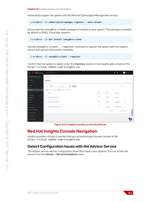 Chapter 16 | Analyze Servers and Get Support
Interactively register the system with the Red Hat Subscription Management service.
[root@host ~]# subscription-manager register --auto-attach
Ensure that the insights-client package is installed on your system. The package is installed
by default on RHEL 8 and later systems.
[root@host ~]# dnf install insights-client
Use the insights-client --register command to register the system with the Insights
service and upload initial system metadata.
[root@host ~]# insights-client --register
Confirm that the system is visible under the Inventory section in the Insights web console at the
https://cloud.redhat.com/insights site.
Figure 16.27: Insights inventory on the Cloud Portal
Red Hat Insights Console Navigation
Insights provides a family of services that you access through the web console at the
https://cloud.redhat.com/insights site.
Detect Configuration Issues with the Advisor Service
The Advisor service reports configuration issues that impact your systems. You can access the
service from the Advisor > Recommendations menu.
RH124-RHEL9.0-en-2-20220609 567
 