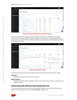 Chapter 16 | Analyze Servers and Get Support
Figure 16.28: Recommendations from the Advisor Service
For each issue, Red Hat Insights provides information to help you to understand the problem,
prioritize work to address it, determine what mitigation or remediation is available, and automate
resolution with an Ansible Playbook. Red Hat Insights also provides links to Knowledgebase articles
on the Customer Portal.
Figure 16.29: Details of an issue
The Advisor service evaluates in two categories the risk that an issue presents to your system:
Total risk
Indicates the impact of the issue on your system.
Risk of change
Indicates the impact of the remediation action to your system. For example, you might need to
restart the system.
Assess Security with the Vulnerability Service
The Vulnerability service reports common vulnerabilities and exposures (CVEs) that impact your
systems. You access the service from the Vulnerability > CVEs menu.
568 RH124-RHEL9.0-en-2-20220609
 