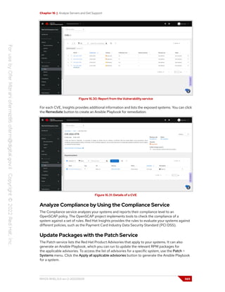 Chapter 16 | Analyze Servers and Get Support
Figure 16.30: Report from the Vulnerability service
For each CVE, Insights provides additional information and lists the exposed systems. You can click
the Remediate button to create an Ansible Playbook for remediation.
Figure 16.31: Details of a CVE
Analyze Compliance by Using the Compliance Service
The Compliance service analyzes your systems and reports their compliance level to an
OpenSCAP policy. The OpenSCAP project implements tools to check the compliance of a
system against a set of rules. Red Hat Insights provides the rules to evaluate your systems against
different policies, such as the Payment Card Industry Data Security Standard (PCI DSS).
Update Packages with the Patch Service
The Patch service lists the Red Hat Product Advisories that apply to your systems. It can also
generate an Ansible Playbook, which you can run to update the relevant RPM packages for
the applicable advisories. To access the list of advisories for a specific system, use the Patch >
Systems menu. Click the Apply all applicable advisories button to generate the Ansible Playbook
for a system.
RH124-RHEL9.0-en-2-20220609 569
 